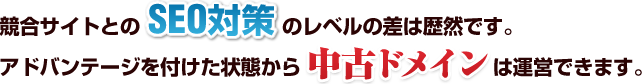 競合サイトとのSEO対策の レベルの差は歴然です。 アドバンテージを付けた状態から 中古ドメインは運営できます。