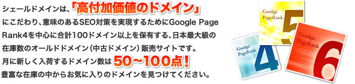 シェールドメインは、「高付加価値のドメイン」にこだわり、意味のあるSEO対策を実現するためにGoogle Page Rank4を中心に合計100ドメイン以上を保有する、日本最大級の在庫数のオールドドメイン(中古ドメイン)販売サイトです。
月に新しく入荷するドメイン数は50~100点!豊富な在庫の中からお気に入りのドメインを見つけてください。