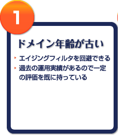 1 ドメイン年齢が古い エイジングフィルタを回避できる 過去の運用実績があるので一定の評価を既に持っている